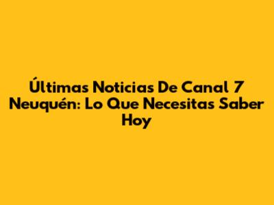 Últimas Noticias De Canal 7 Neuquén: Lo Que Necesitas Saber Hoy