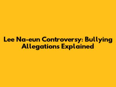 Lee Na-eun Controversy: Bullying Allegations Explained