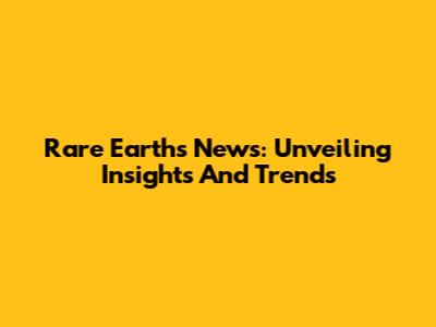Rare Earths News: Unveiling Insights And Trends